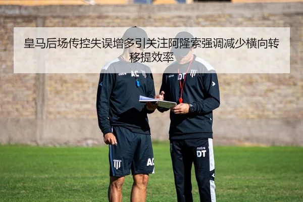 皇马后场传控失误增多引关注阿隆索强调减少横向转移提效率
