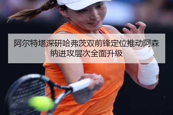 阿尔特塔深研哈弗茨双前锋定位推动阿森纳进攻层次全面升级
