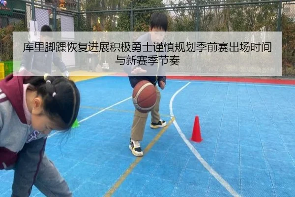库里脚踝恢复进展积极勇士谨慎规划季前赛出场时间与新赛季节奏